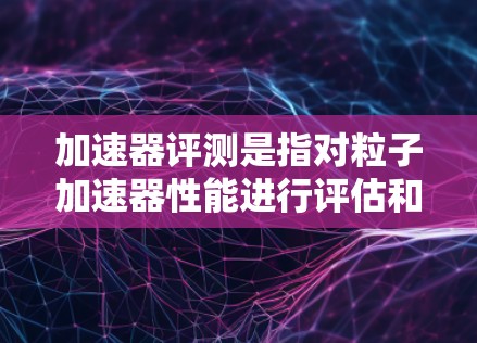 加速器评测是指对粒子加速器性能进行评估和测试的过程，目的是确保加速器的运行性能符合设计要求，满足实验需求，并在必要时进行调整和优化。以下是加速器评测的主要内容和步骤
