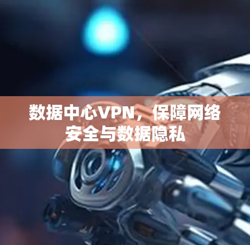 数据中心VPN,保障网络安全与数据隐私 数据中心VPN,保障网络安全与数据隐私
