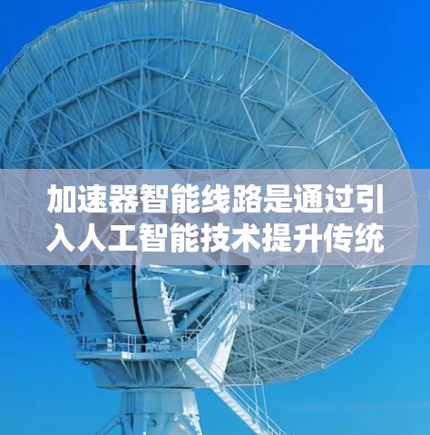 加速器智能线路是通过引入人工智能技术提升传统加速器的性能,使其能够自主决策和运行。以下是对加速器智能线路的详细总结 加速器智能线路是通过引入人工智能技术提升传统加速器的性能,使其能够自主决策和运行。以下是对加速器智能线路的详细总结