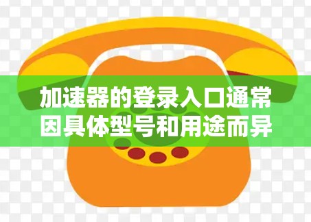 加速器的登录入口通常因具体型号和用途而异。以下是一些常见的加速器及其登录入口的信息 加速器的登录入口通常因具体型号和用途而异。以下是一些常见的加速器及其登录入口的信息