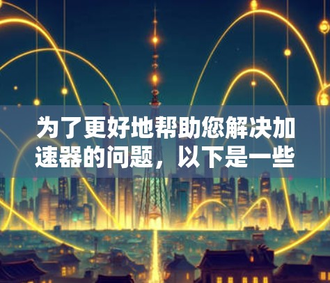 为了更好地帮助您解决加速器的问题,以下是一些步骤,引导您提供详细的反馈信息 为了更好地帮助您解决加速器的问题,以下是一些步骤,引导您提供详细的反馈信息