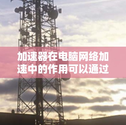 加速器在电脑网络加速中的作用可以通过以下几个方面来理解和应用 加速器在电脑网络加速中的作用可以通过以下几个方面来理解和应用