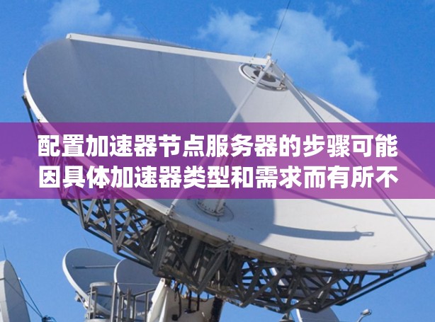 配置加速器节点服务器的步骤可能因具体加速器类型和需求而有所不同。以下是一个通用的加速器节点服务器配置指南，假设你使用的是 Nginx 作为加速器