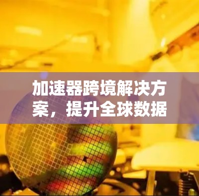 加速器跨境解决方案，提升全球数据传输效率