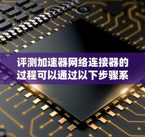 评测加速器网络连接器的过程可以通过以下步骤系统地进行，确保全面、准确地评估其性能和质量。以下是详细的步骤指南