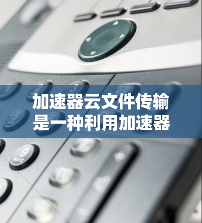 加速器云文件传输是一种利用加速器技术优化云文件传输速度的方法，通常用于解决大文件传输、云备份、数据迁移等场景中的性能瓶颈问题。以下是一些关键点和解释