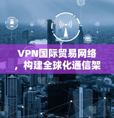 VPN国际贸易网络，构建全球化通信架构的关键技术
