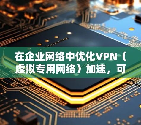 在企业网络中优化VPN（虚拟专用网络）加速，可以从以下几个方面入手，提升VPN的连接速度和稳定性