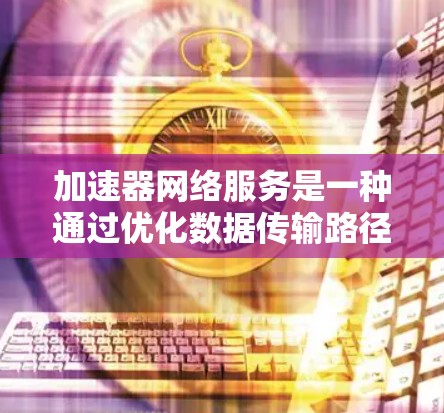 加速器网络服务是一种通过优化数据传输路径来提升网络性能的技术，广泛应用于视频会议、云存储、实时数据传输等场景。以下是对加速器网络服务的详细分析和总结