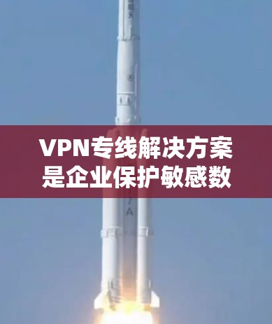 VPN专线解决方案是企业保护敏感数据、确保网络安全的重要工具。以下是对VPN专线解决方案的详细分析和总结