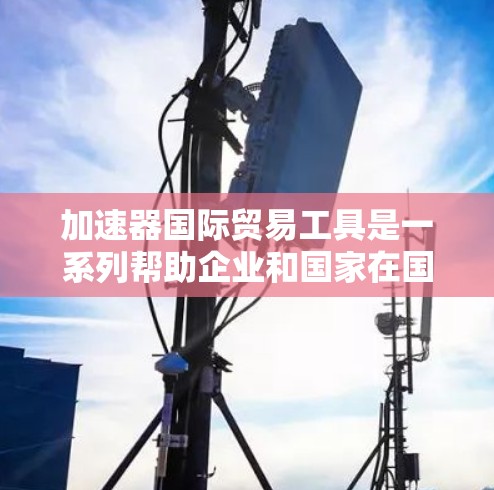 加速器国际贸易工具是一系列帮助企业和国家在国际贸易中提高效率和竞争力的技术和服务。这些工具通过提供更高效的流程、降低成本、提升安全性和透明度来加速贸易。以下是对这些工具的详细分类和总结