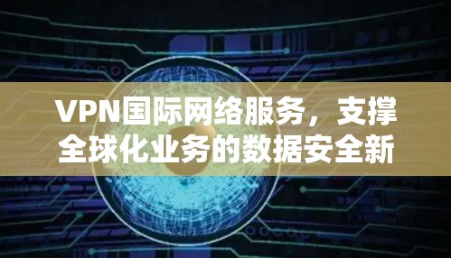 VPN国际网络服务,支撑全球化业务的数据安全新方案 VPN国际网络服务,支撑全球化业务的数据安全新方案