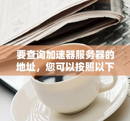 要查询加速器服务器的地址,您可以按照以下步骤操作 要查询加速器服务器的地址,您可以按照以下步骤操作