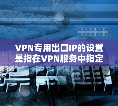 VPN专用出口IP的设置是指在VPN服务中指定一个专门的IP地址作为出口，这样可以在特定情况下控制VPN的连接和数据流向