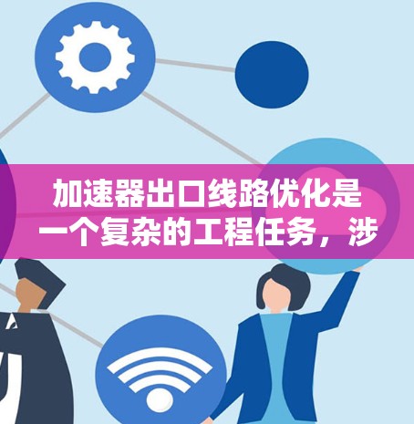 加速器出口线路优化是一个复杂的工程任务，涉及多个方面的协同设计和优化。以下是对优化加速器出口线路的详细分析和步骤