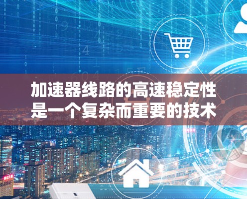 加速器线路的高速稳定性是一个复杂而重要的技术问题，涉及多个方面的协调与维护。以下是对加速器线路高速稳定性的详细分析