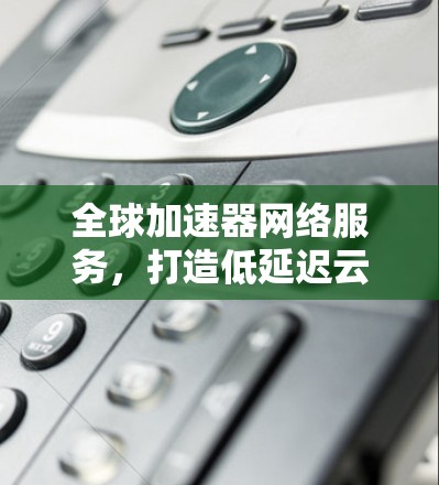 全球加速器网络服务，打造低延迟云连接