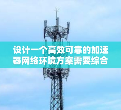 设计一个高效可靠的加速器网络环境方案需要综合考虑多个关键因素。以下是一个结构化的方案，涵盖了各个重要方面