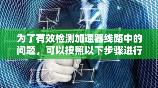 为了有效检测加速器线路中的问题,可以按照以下步骤进行 为了有效检测加速器线路中的问题,可以按照以下步骤进行