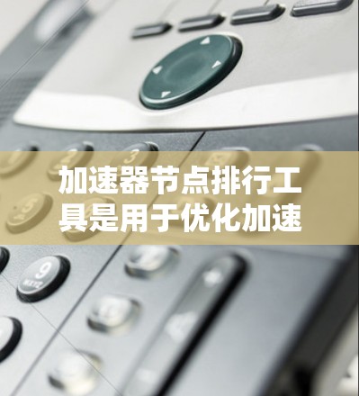加速器节点排行工具是用于优化加速器节点性能和任务处理的重要工具。以下是对该工具的详细分析和应用建议