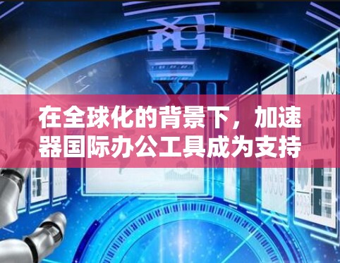 在全球化的背景下，加速器国际办公工具成为支持跨国团队协作的重要组成部分。以下是对加速器国际办公工具的详细分析和总结