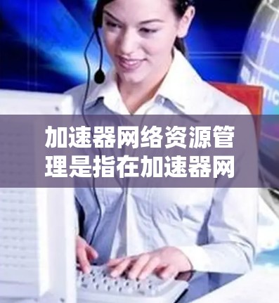 加速器网络资源管理是指在加速器网络环境下，如何有效地分配、使用和优化网络资源，以满足用户需求。以下是对加速器网络资源管理的详细分析