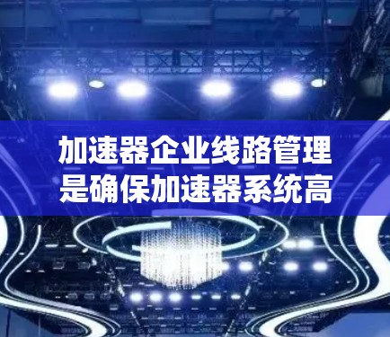 加速器企业线路管理是确保加速器系统高效、安全运行的关键过程。以下是对加速器线路管理的详细分析和总结